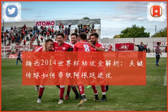 梅西2014世界杯助攻全解析：关键传球如何串联阿根廷进攻