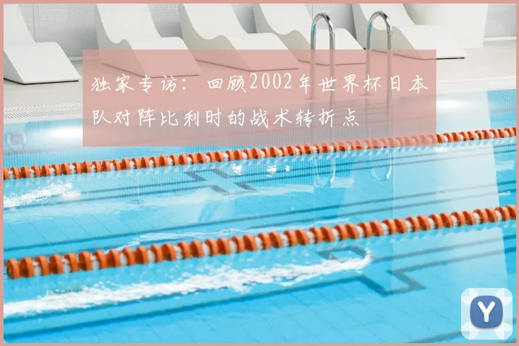 独家专访:回顾2002年世界杯日本队对阵比利时的战术转折点
