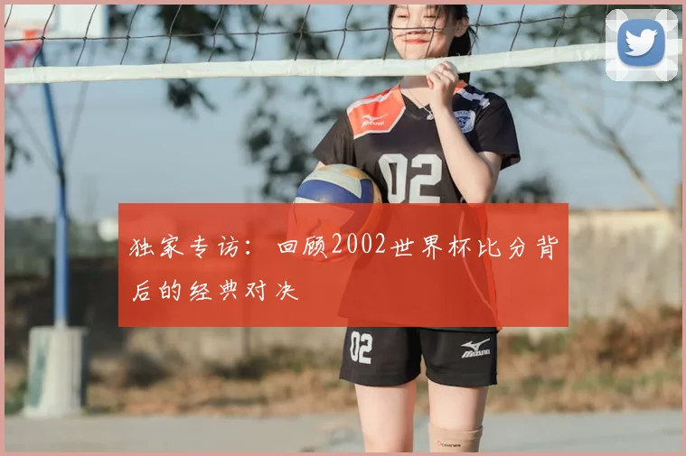 独家专访:回顾2002世界杯比分背后的经典对决