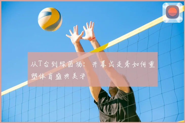 从T台到绿茵场:开幕式走秀如何重塑体育盛典美学