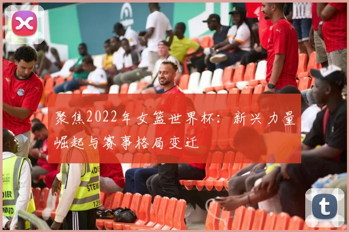 聚焦2022年女篮世界杯:新兴力量崛起与赛事格局变迁