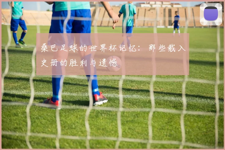 桑巴足球的世界杯记忆：那些载入史册的胜利与遗憾