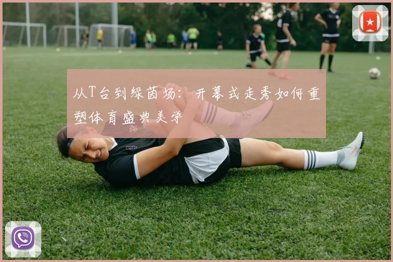 从T台到绿茵场:开幕式走秀如何重塑体育盛典美学