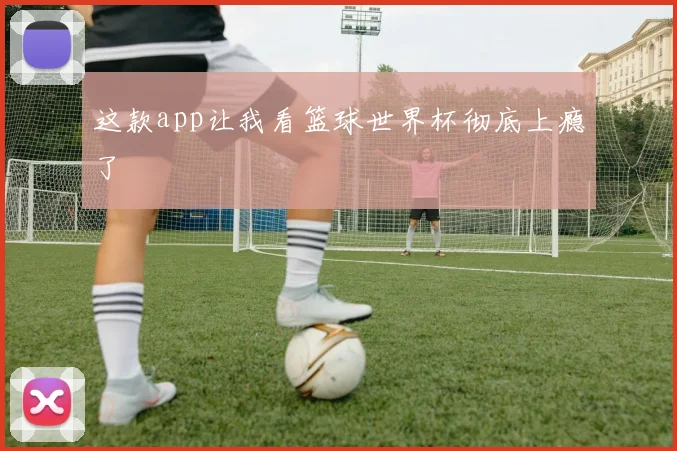 这款app让我看篮球世界杯彻底上瘾了