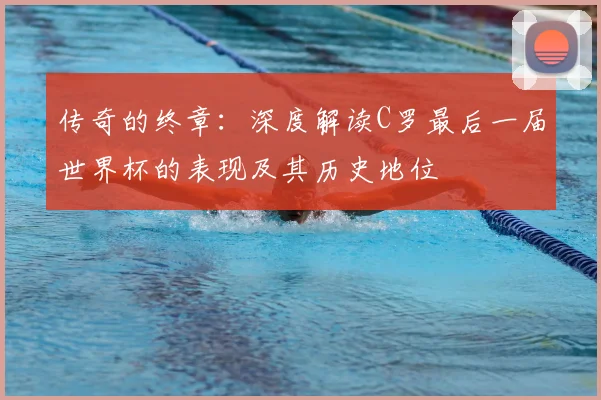 传奇的终章:深度解读C罗最后一届世界杯的表现及其历史地位