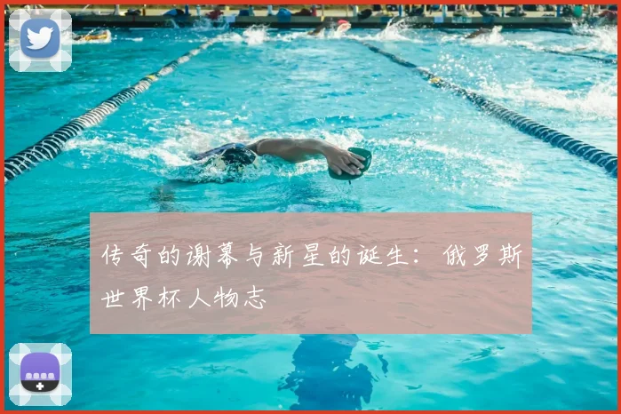 传奇的谢幕与新星的诞生:俄罗斯世界杯人物志