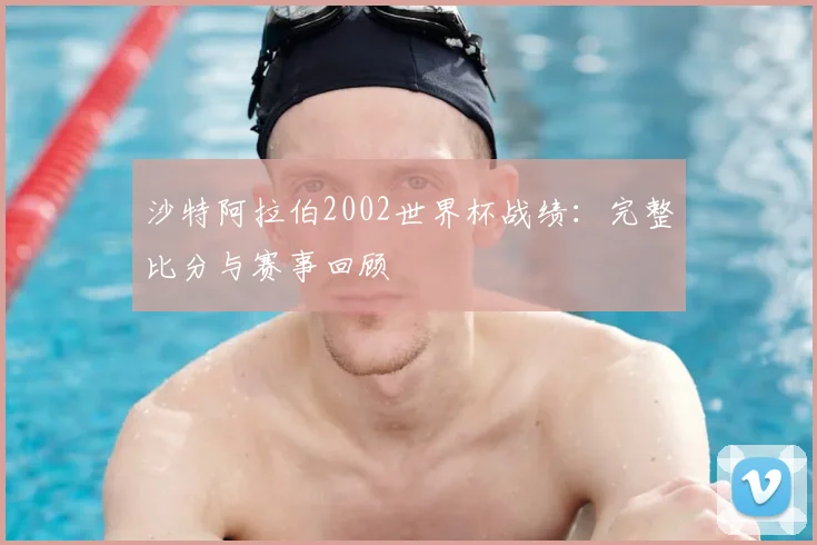 沙特阿拉伯2002世界杯战绩：完整比分与赛事回顾