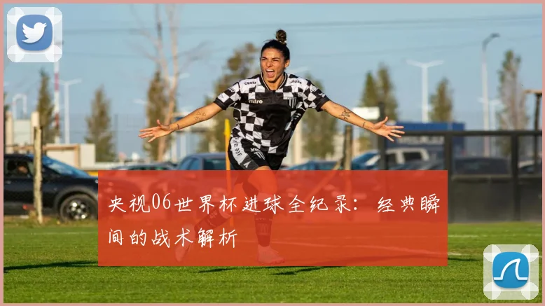 央视06世界杯进球全纪录：经典瞬间的战术解析