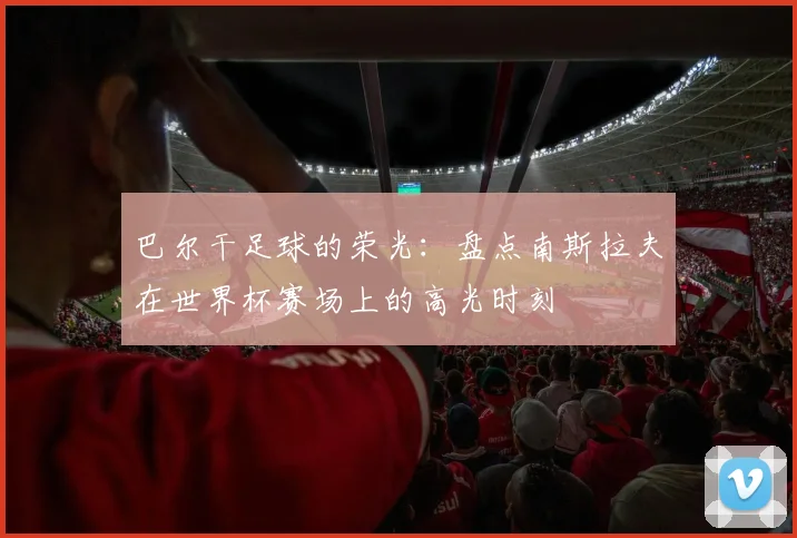 巴尔干足球的荣光:盘点南斯拉夫在世界杯赛场上的高光时刻