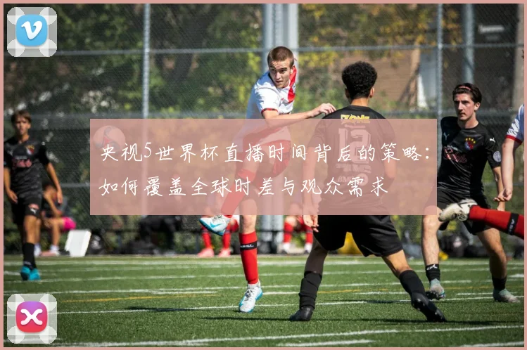央视5世界杯直播时间背后的策略：如何覆盖全球时差与观众需求
