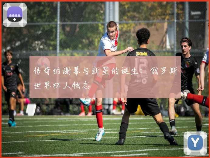 传奇的谢幕与新星的诞生：俄罗斯世界杯人物志