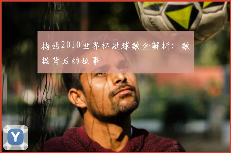 梅西2010世界杯进球数全解析：数据背后的故事