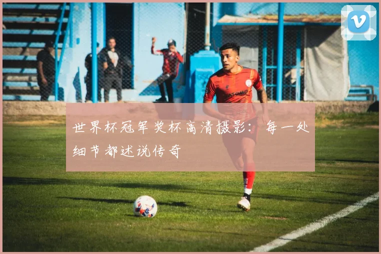 世界杯冠军奖杯高清摄影：每一处细节都述说传奇