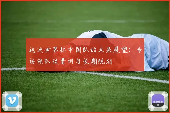 这次世界杯中国队的未来展望：专访领队谈青训与长期规划