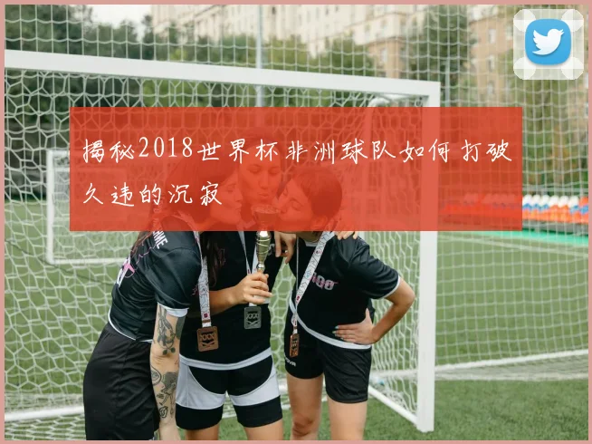 揭秘2018世界杯非洲球队如何打破久违的沉寂