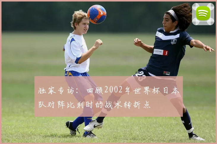 独家专访:回顾2002年世界杯日本队对阵比利时的战术转折点