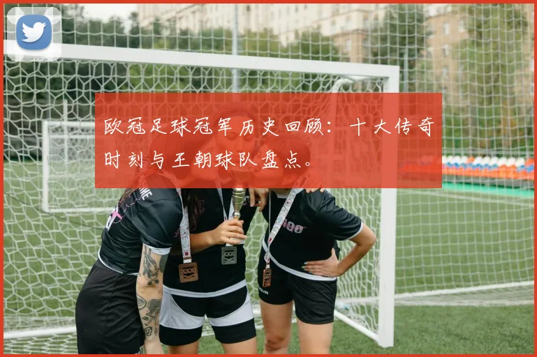 欧冠足球冠军历史回顾：十大传奇时刻与王朝球队盘点。