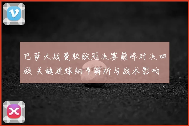 巴萨大战曼联欧冠决赛巅峰对决回顾 关键进球细节解析与战术影响