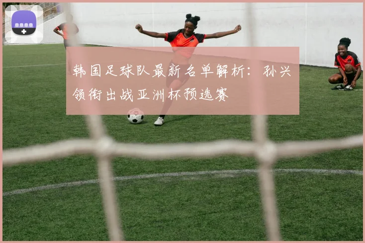 韩国足球队最新名单解析：孙兴慜领衔出战亚洲杯预选赛