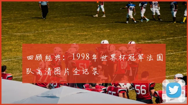 回顾经典：1998年世界杯冠军法国队高清图片全记录