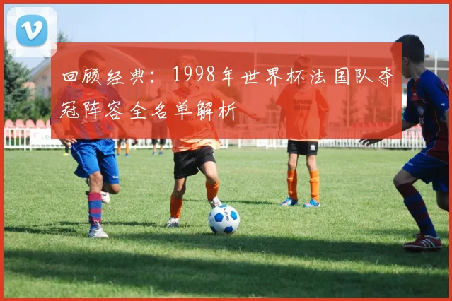 回顾经典：1998年世界杯法国队夺冠阵容全名单解析