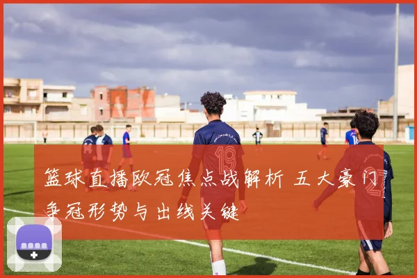 篮球直播欧冠焦点战解析 五大豪门争冠形势与出线关键