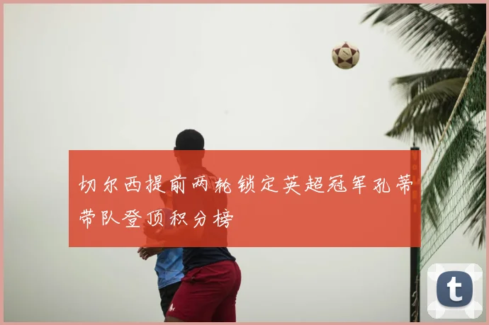 切尔西提前两轮锁定英超冠军孔蒂带队登顶积分榜