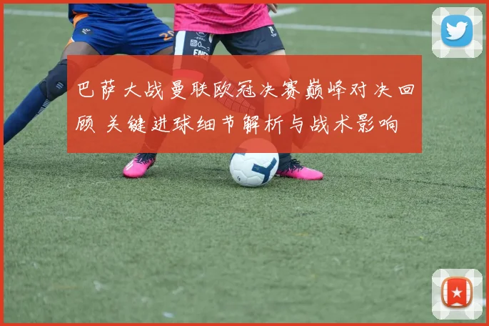 巴萨大战曼联欧冠决赛巅峰对决回顾 关键进球细节解析与战术影响