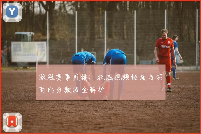 欧冠赛事直播：权威视频链接与实时比分数据全解析