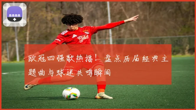 欧冠四强歌热播！盘点历届经典主题曲与球迷共鸣瞬间
