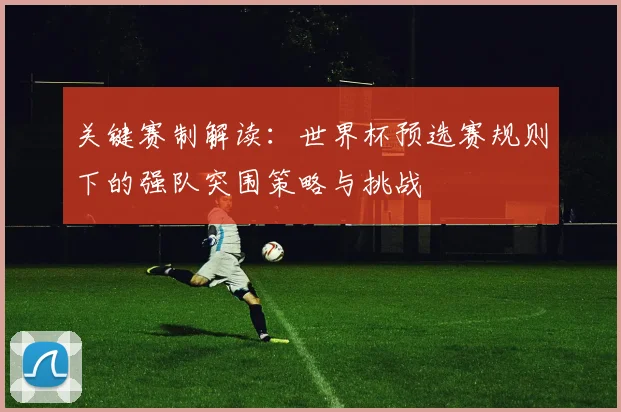 关键赛制解读：世界杯预选赛规则下的强队突围策略与挑战