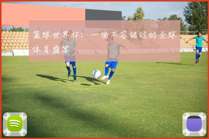 篮球世界杯：一场不容错过的全球体育盛宴