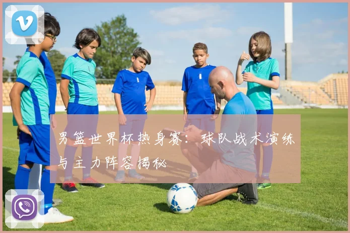 男篮世界杯热身赛：球队战术演练与主力阵容揭秘