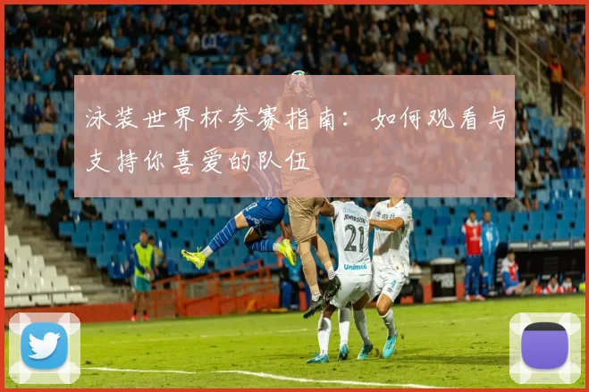 泳装世界杯参赛指南：如何观看与支持你喜爱的队伍